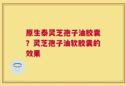 原生泰灵芝孢子油胶囊？灵芝孢子油软胶囊的效果