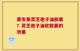 原生泰灵芝孢子油胶囊？灵芝孢子油软胶囊的效果