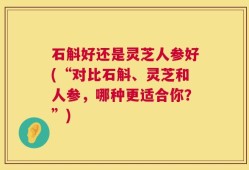石斛好还是灵芝人参好(“对比石斛、灵芝和人参，哪种更适合你？”)