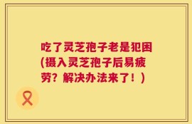 吃了灵芝孢子老是犯困(摄入灵芝孢子后易疲劳？解决办法来了！)