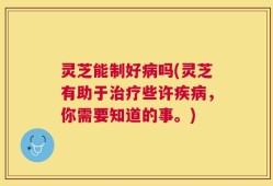 灵芝能制好病吗(灵芝有助于治疗些许疾病，你需要知道的事。)