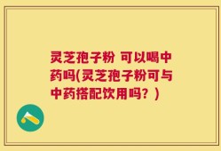灵芝孢子粉 可以喝中药吗(灵芝孢子粉可与中药搭配饮用吗？)