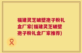 福建灵芝破壁孢子粉礼盒厂家(福建灵芝破壁孢子粉礼盒厂家推荐)