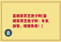 富硒茶灵芝孢子粉(富硒茶灵芝孢子粉：补氧益智，增强免疫！)