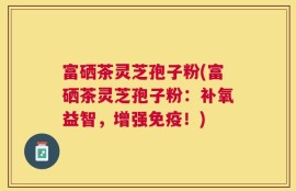 富硒茶灵芝孢子粉(富硒茶灵芝孢子粉：补氧益智，增强免疫！)