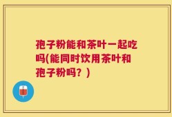 孢子粉能和茶叶一起吃吗(能同时饮用茶叶和孢子粉吗？)