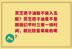 灵芝孢子油能不能入五脏？灵芝孢子油是不是跟我们平时三餐一样时间，就比较容易吸收呢？