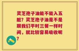 灵芝孢子油能不能入五脏？灵芝孢子油是不是跟我们平时三餐一样时间，就比较容易吸收呢？