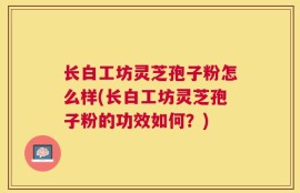 长白工坊灵芝孢子粉怎么样(长白工坊灵芝孢子粉的功效如何？)