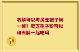 石斛可以与灵芝孢子粉一起？灵芝孢子粉可以和石斛一起吃吗