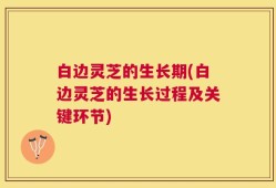 白边灵芝的生长期(白边灵芝的生长过程及关键环节)