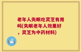 老年人失眠吃灵芝有用吗(失眠老年人效果好，灵芝为中药材料)