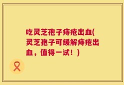 吃灵芝孢子痔疮出血(灵芝孢子可缓解痔疮出血，值得一试！)