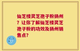 仙芝楼灵芝孢子粉扬州？让你了解仙芝楼灵芝孢子粉的功效及扬州销售点？