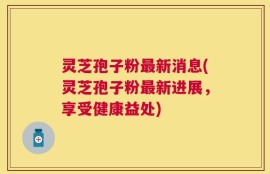 灵芝孢子粉最新消息(灵芝孢子粉最新进展，享受健康益处)