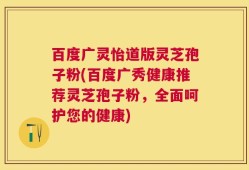 百度广灵怡道版灵芝孢子粉(百度广秀健康推荐灵芝孢子粉，全面呵护您的健康)
