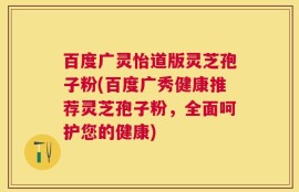 百度广灵怡道版灵芝孢子粉(百度广秀健康推荐灵芝孢子粉，全面呵护您的健康)