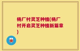 杨厂村灵芝种植(杨厂村开启灵芝种植新篇章)