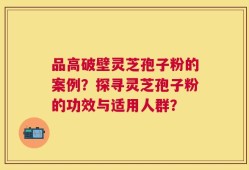 品高破壁灵芝孢子粉的案例？探寻灵芝孢子粉的功效与适用人群？