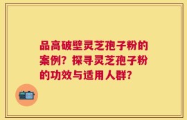 品高破壁灵芝孢子粉的案例？探寻灵芝孢子粉的功效与适用人群？