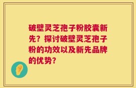 破壁灵芝孢子粉胶囊新先？探讨破壁灵芝孢子粉的功效以及新先品牌的优势？