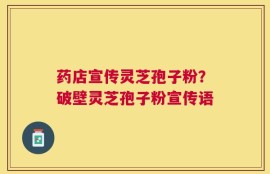 药店宣传灵芝孢子粉？破壁灵芝孢子粉宣传语