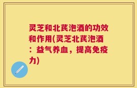 灵芝和北芪泡酒的功效和作用(灵芝北芪泡酒：益气养血，提高免疫力)