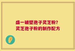 盛一破壁孢子灵芝粉？灵芝孢子粉的制作配方