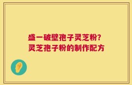盛一破壁孢子灵芝粉？灵芝孢子粉的制作配方