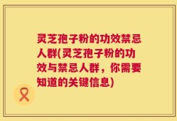 灵芝孢子粉的功效禁忌人群(灵芝孢子粉的功效与禁忌人群，你需要知道的关键信息)