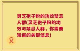 灵芝孢子粉的功效禁忌人群(灵芝孢子粉的功效与禁忌人群，你需要知道的关键信息)