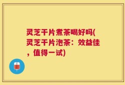 灵芝干片煮茶喝好吗(灵芝干片泡茶：效益佳，值得一试)