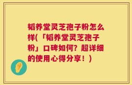 韬养堂灵芝孢子粉怎么样(「韬养堂灵芝孢子粉」口碑如何？超详细的使用心得分享！)