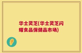 华士灵芝(华士灵芝闪耀食品保健品市场)