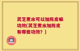 灵芝煮水可以加陈皮嘛功效(灵芝煮水加陈皮有哪些功效？)