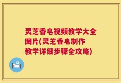 灵芝香皂视频教学大全图片(灵芝香皂制作 教学详细步骤全攻略)