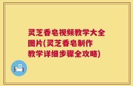 灵芝香皂视频教学大全图片(灵芝香皂制作 教学详细步骤全攻略)
