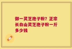 御一灵芝孢子粉？正宗长白山灵芝孢子粉一斤多少钱