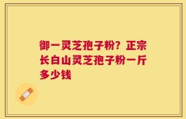 御一灵芝孢子粉？正宗长白山灵芝孢子粉一斤多少钱