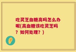 吃灵芝血糖高吗怎么办呢(高血糖该吃灵芝吗？如何处理？)