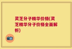 灵芝分子精华价格(灵芝精华分子价格全面解析)