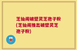 芝仙阁破壁灵芝孢子粉(芝仙阁推出破壁灵芝孢子粉)