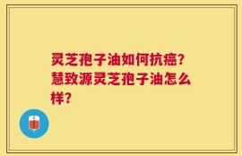 灵芝孢子油如何抗癌？慧致源灵芝孢子油怎么样？