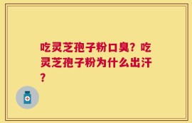 吃灵芝孢子粉口臭？吃灵芝孢子粉为什么出汗？