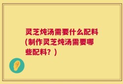 灵芝炖汤需要什么配料(制作灵芝炖汤需要哪些配料？)