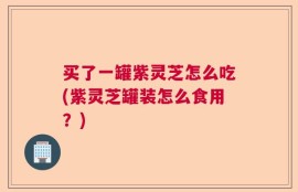 买了一罐紫灵芝怎么吃(紫灵芝罐装怎么食用？)
