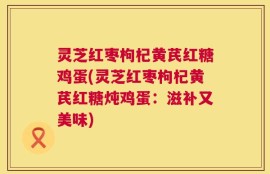 灵芝红枣枸杞黄芪红糖鸡蛋(灵芝红枣枸杞黄芪红糖炖鸡蛋：滋补又美味)