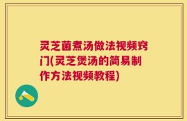 灵芝菌煮汤做法视频窍门(灵芝煲汤的简易制作方法视频教程)