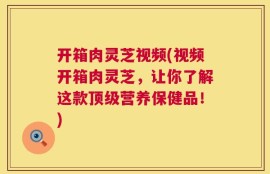 开箱肉灵芝视频(视频开箱肉灵芝，让你了解这款顶级营养保健品！)