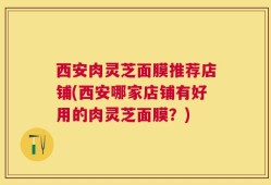 西安肉灵芝面膜推荐店铺(西安哪家店铺有好用的肉灵芝面膜？)